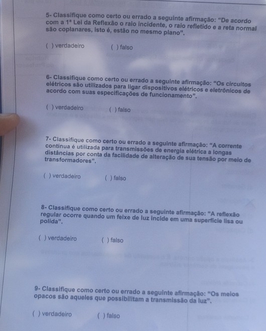 5- Classifique como certo ou errado a seguinte afirmação: “De acordo
com a 1^n Lei da Reflexão o raio incidente, o raio refletido e a reta normal
são coplanares, isto é, estão no mesmo plano'.
( ) verdadeiro  ) falso
6- Classifique como certo ou errado a seguinte afirmação: “Os circuitos
elétricos são utilizados para ligar disposítivos elétricos e eletrônicos de
acordo com suas especificações de funcionamento".
( ) verdadeiro  ) falso
7- Classifique como certo ou errado a seguinte afirmação: “A corrente
contínua é utilizada para transmissões de energia elétrica a longas
distâncias por conta da facilidade de alteração de sua tensão por meio de
transformadores”.
( ) verdadeiro  ) falso
8- Classifique como certo ou errado a seguinte afirmação: "A reflexão
regular ocorre quando um feixe de luz incide em uma superficie lisa ou
polida".
 ) verdadeiro ) falso
9- Classifique como certo ou errado a seguinte afirmação: "Os meios
opacos são aqueles que possibilitam a transmissão da luz".
( ) verdadeiro ( ) falso