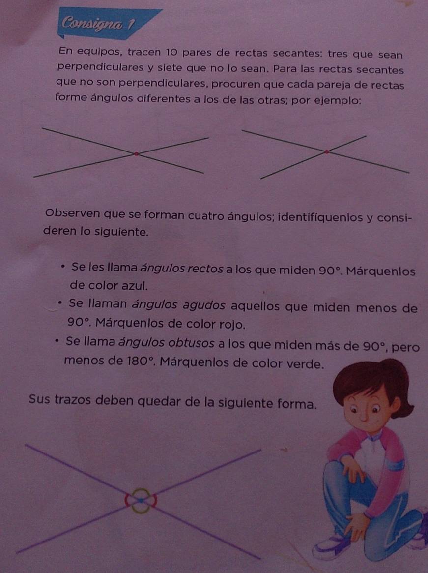 Consigna 1 
En equipos, tracen 10 pares de rectas secantes: tres que sean 
perpendiculares y siete que no lo sean. Para las rectas secantes 
que no son perpendiculares, procuren que cada pareja de rectas 
forme ángulos diferentes a los de las otras; por ejemplo: 
Observen que se forman cuatro ángulos; identifíquenlos y consi- 
deren Io siguiente. 
Se les llama ángulos rectos a los que miden 90° Márquenlos 
de color azul. 
Se Ilaman ángulos agudos aquellos que miden menos de
90°. Márquenlos de color rojo. 
Se llama ángulos obtusos a los que miden más de 90° , pero 
menos de 180°. Márquenlos de color verde. 
Sus trazos deben quedar de la siguiente forma.