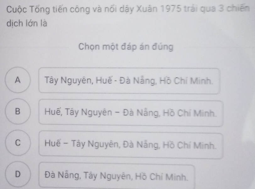 Cuộc Tống tiến công và nối dậy Xuân 1975 trải qua 3 chiến
dịch lớn là
Chọn một đáp án đúng
A Tây Nguyên, Huế - Đà Nẵng, Hồ Chí Minh.
B Huế, Tây Nguyên - Đà Nẵng, Hồ Chí Minh.
C Huế - Tây Nguyên, Đà Nẵng, Hồ Chí Minh.
D Đà Nẵng, Tây Nguyên, Hồ Chí Minh.