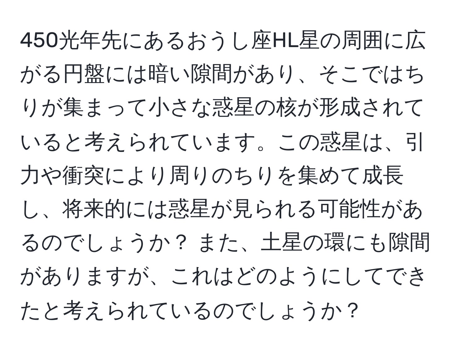 450光年先にあるおうし座HL星の周囲に広がる円盤には暗い隙間があり、そこではちりが集まって小さな惑星の核が形成されていると考えられています。この惑星は、引力や衝突により周りのちりを集めて成長し、将来的には惑星が見られる可能性があるのでしょうか？ また、土星の環にも隙間がありますが、これはどのようにしてできたと考えられているのでしょうか？