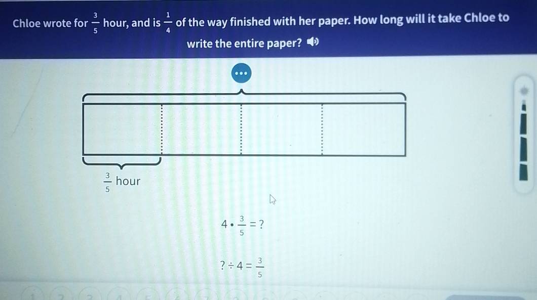 Chloe wrote for  3/5  hour, and is  1/4  of the way finished with her paper. How long will it take Chloe to
write the entire paper? •
4·  3/5 = ?
?/ 4= 3/5 