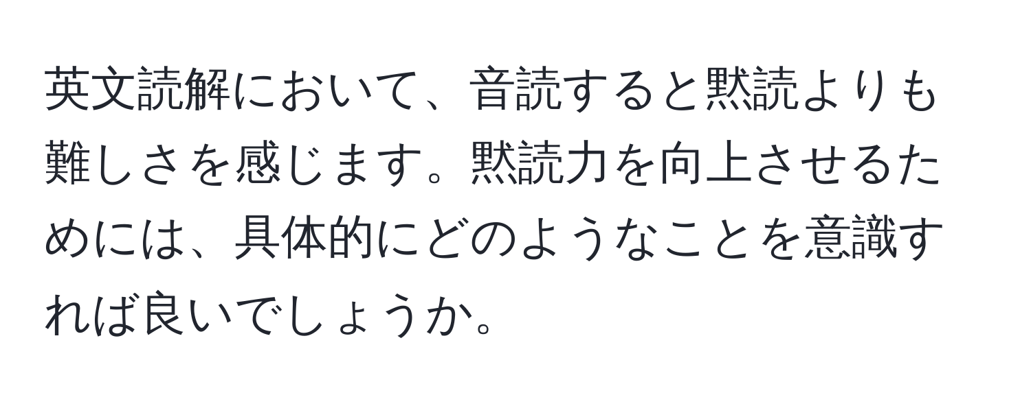 英文読解において、音読すると黙読よりも難しさを感じます。黙読力を向上させるためには、具体的にどのようなことを意識すれば良いでしょうか。