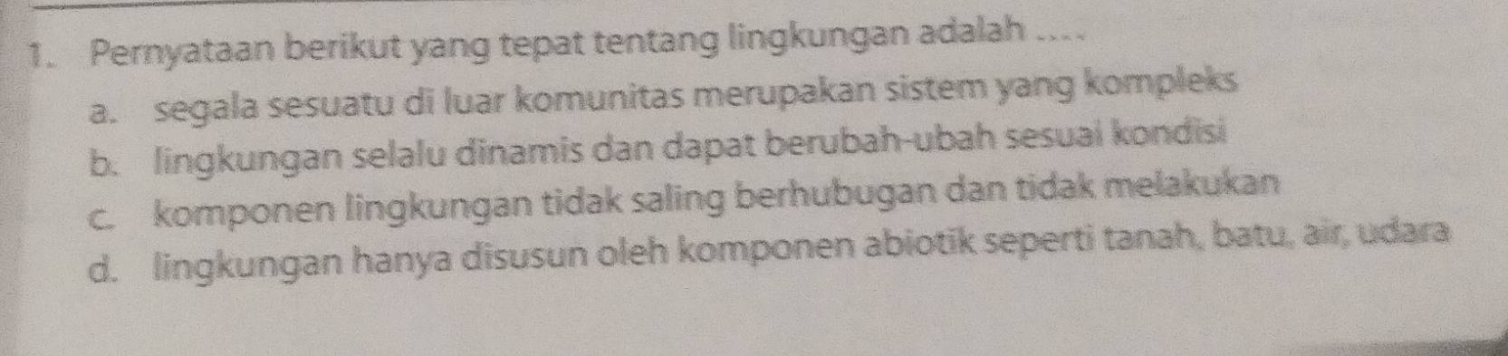 Pernyataan berikut yang tepat tentang lingkungan adalah .
a. segala sesuatu di luar komunitas merupakan sistem yang kompleks
b. lingkungan selalu dinamis dan dapat berubah-ubah sesuai kondisi
c. komponen lingkungan tidak saling berhubugan dan tidak melakukan
d. lingkungan hanya disusun oleh komponen abiotik seperti tanah, batu, air, udara