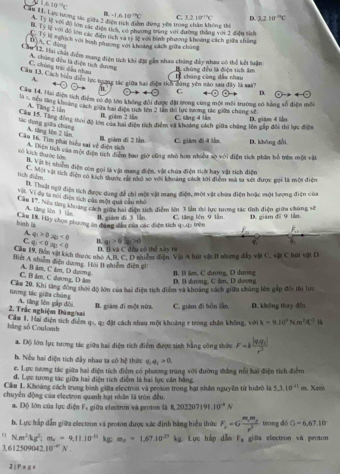 y 1.6.10^(-19)C
B. -1,6.10^(-19)C
C. 3,2.10^(-19)C D. 3,2.10^(-19)C
Cầu 11. Lực tương tác giữa 2 điện tích điểm đừng yên tron ông thì
A. Tý lệ với độ lớn các điện tích, có phương trùng với đường thắng với 2 điện tích
B. Tỷ lệ với độ lớn các điện tích và tỷ lệ với bình phương khoảng cách giữa chủng
C. Tý lệ nghịch với binh phương với khoảng cách giữa chúng
D A, C đúng
Cầu 12. Hai chất điểm mang điện tích khi đặt gần nhau chúng đầy nhau có thể kết luận:
A. chúng đều là điện tích dương
C. chúng trái dầu nhau
B. chúng đều là điện tích âm
Câu 13, Cách biểu diễn lực tương tác giữa hai điện tích dứng yên nào sau đây là sai?
A.
D. chủng cùng đầu nhau
B.
C.
D.  enclosecircle4to 4-(-)
Cầu 14. Hai điện tích điểm có độ lớn không đổi được đặt trong cùng một môi trường có hằng số điện môi
là s, nếu tăng khoảng cách giữa hai điện tích lên 2 lần thì lực tương tác giữa chúng sẽ:
A. Tăng 2 lần
B. giảm 2 lần C. tăng 4 lần D. giảm 4 lần
Câu 15, Tăng đồng thời độ lớn của hai điện tích điểm và khoảng cách giữa chúng lên gấp đôi thì lực điện
tác dụng giữa chúng
A. tăng lên 2 lần.
B. giảm đi 2 lần. C. giảm đi 4 lần. D. không đổi.
Câu 16. Tìm phát biểu sai về điện tích
A. Điện tích của một điện tích điểm bao giờ cũng nhỏ hơn nhiều so với điện tích phân bố trên một vật
có kích thước lớn B. Vật bị nhiễm điện còn gọi là vật mang điện, vật chứa điện tích hay vật tích điện
C. Một vật tích điện có kích thước rất nhỏ so với khoảng cách tới điểm mà ta xét được gọi là một điện
tích điểm.
D. Thuật ngữ diện tích được dùng để chỉ một vật mang điện, một vật chứa điện hoặc một lượng điện của
Vật. Vi dụ ta nói điện tích của một quả cầu nhỏ
Câu 17. Nếu tăng khoáng cách giữa hai điện tích điểm lên 3 lần thi lực tương tác tĩnh điện giữa chúng sẽ
A. tăng lên 3 lần.
B. giàm đi 3 lần. C. tăng lên 9 lần. D. giảm đỉ 9 lần.
Câu 18. Hãy chọn phương án đúng đầu của các điện tích q1,q2 trên
hình là
vector F_21
overline F_12
A. q_1>0;q_2<0</tex> B. q_1>0,q_2>0
9i q_2
C. q_1<0;q_2<0</tex> D. B vaC đều có thể xây ra
Câu 19. Bốn vật kích thước nhỏ A A D nhiễm điện. Vật A hút vật B nhưng đầy vật C, vật C hút vật D.
Biết A nhiễm điện dương. Hội B nhiễm điện gi:
A. B âm, C âm, D dương.
B. B âm, C dương, D dương
C., B âm, C dượng, D âm
D. B dương, C âm, D dương
Câu 20. Khi tăng đồng thời độ lớn của hai điện tích điểm và khoảng cách giữa chủng lên gắp đội thì lực
tương tác giữa chúng
A. tầng lên gắp đồi. B. giảm đì một nửa. C. giảm đì bốn lần. D. không thay đổi.
2. Trắc nghiệm Đúng/sai
Câu 1. Hai điện tích điểm q1, q2 đặt cách nhau một khoảng r trong chân không, với k=9.10^4N· m^2/C^2 là
hầng số Coulomb
a. Độ lớn lực tương tác giữa hai điện tích điểm được tính bằng công thức F=kfrac |q_1q_2|r^2.
b. Nếu hai điện tích đầy nhau ta có hệ thức q_1q_2>0.
c. Lực tương tác giữa hai điện tích điểm có phương trùng với đường thẳng nổi hai điện tích điểm.
d. Lực tương tác giữa hai điện tích điểm là hai lực cân bằng.
Câu 1. Khoáng cách trung bình giữa electron và proton trong hạt nhân nguyên tử hiđrô là 5,3.10^(-11)m. Xem
chuyển động của electron quanh hạt nhân là tròn đều.
a. Độ lớn của lực điện F_e giữa electron và proton là 8,202207191.10^(-8)N
b. Lực hấp dẫn giữa electron và proton được xác định bằng biểu thức F_s=Gfrac m_em_pr^2 trong dó G=6,67.10°
11 N.m^2/kg^2;m_e=9,11.10^(-31)kg;m_p=1,67.10^(-27)kg Lực hấp dẫn F_g giữa electron và proton
3,612509042.10^(-U)N.
2 | P a g e