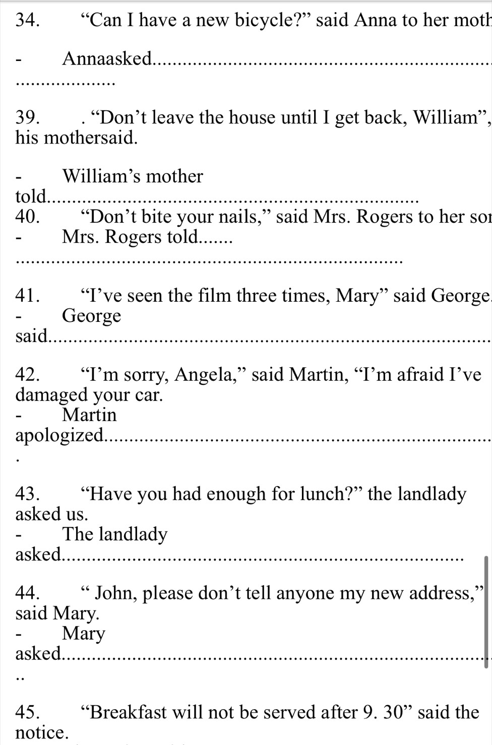 “Can I have a new bicycle?” said Anna to her moth 
Annaasked_ 
_ 
39. . “Don’t leave the house until I get back, William”, 
his mothersaid. 
William’s mother 
told._ 
40. “Don’t bite your nails,” said Mrs. Rogers to her sor 
- Mrs. Rogers told._ 
_ 
41. . “I’ve seen the film three times, Mary” said George 
- George 
said._ 
42. “I’m sorry, Angela,” said Martin, “I’m afraid I’ve 
damaged your car. 
- Martin 
apologized._ 
43. “Have you had enough for lunch?” the landlady 
asked us. 
` The landlady 
asked._ 
44. “ John, please don’t tell anyone my new address,” 
said Mary. 
- Mary 
asked._ 
45. “Breakfast will not be served after 9. 30 ” said the 
notice.