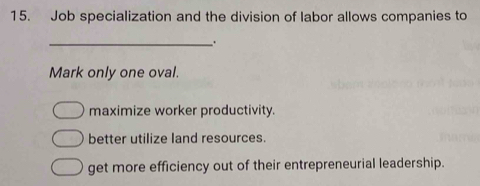 Job specialization and the division of labor allows companies to
_.
Mark only one oval.
maximize worker productivity.
better utilize land resources.
get more efficiency out of their entrepreneurial leadership.