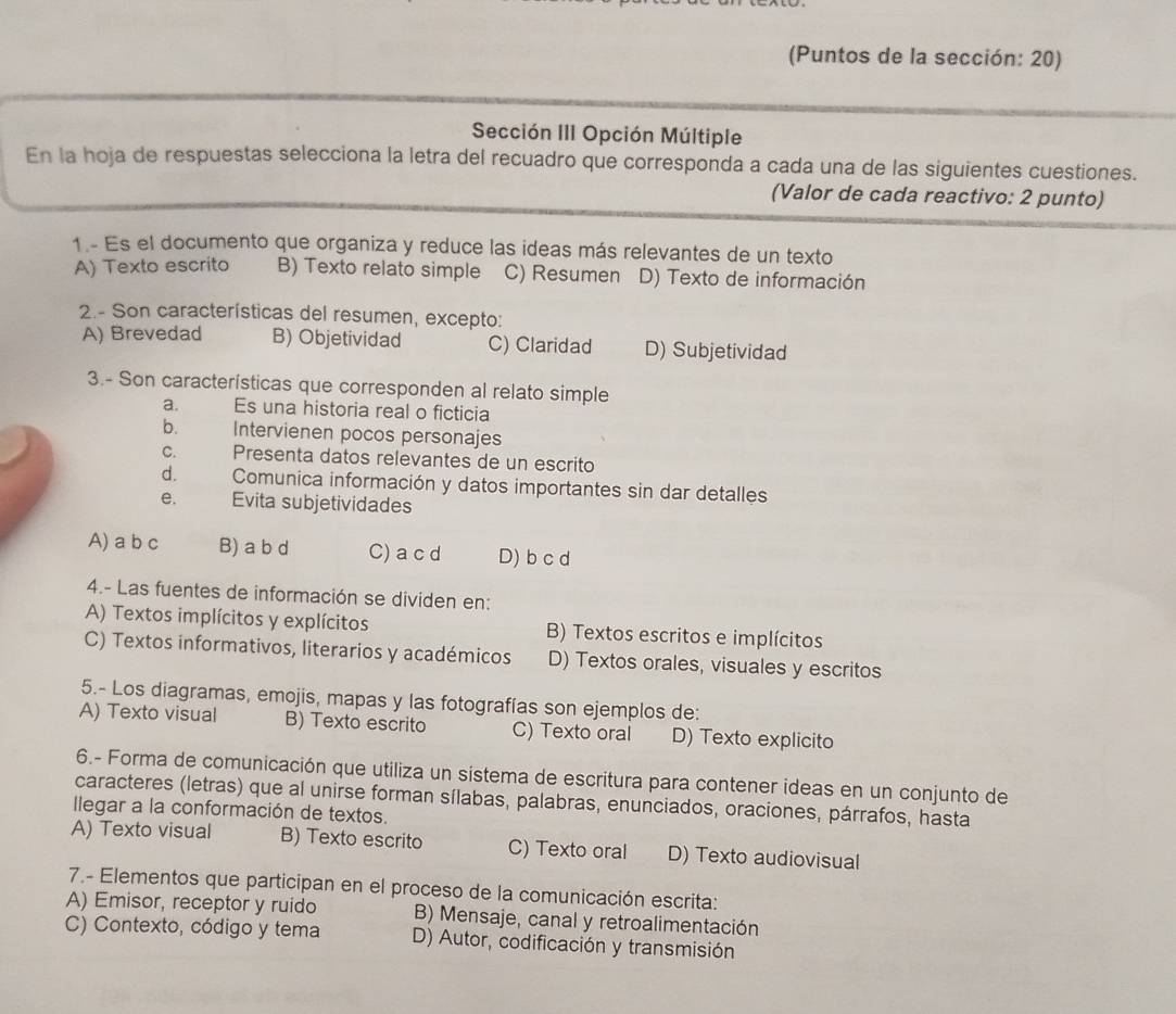 (Puntos de la sección: 20)
Sección III Opción Múltiple
En la hoja de respuestas selecciona la letra del recuadro que corresponda a cada una de las siguientes cuestiones.
(Valor de cada reactivo: 2 punto)
1.- Es el documento que organiza y reduce las ideas más relevantes de un texto
A) Texto escrito B) Texto relato simple C) Resumen D) Texto de información
2.- Son características del resumen, excepto:
A) Brevedad B) Objetividad C) Claridad D) Subjetividad
3.- Son características que corresponden al relato simple
a. Es una historia real o ficticia
b. Intervienen pocos personajes
C. Presenta datos relevantes de un escrito
d. Comunica información y datos importantes sin dar detalles
e. Evita subjetividades
A) a b c B) a b d C)a cd D) b c d
4.- Las fuentes de información se dividen en:
A) Textos implícitos y explícitos B) Textos escritos e implícitos
C) Textos informativos, literarios y académicos D) Textos orales, visuales y escritos
5.- Los diagramas, emojis, mapas y las fotografías son ejemplos de:
A) Texto visual B) Texto escrito C) Texto oral D) Texto explicito
6.- Forma de comunicación que utiliza un sistema de escritura para contener ideas en un conjunto de
caracteres (letras) que al unirse forman sílabas, palabras, enunciados, oraciones, párrafos, hasta
llegar a la conformación de textos.
A) Texto visual B) Texto escrito C) Texto oral D) Texto audiovisual
7.- Elementos que participan en el proceso de la comunicación escrita:
A) Emisor, receptor y ruido B) Mensaje, canal y retroalimentación
C) Contexto, código y tema D) Autor, codificación y transmisión