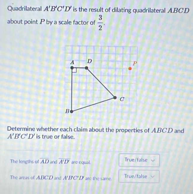 Quadrilateral A'B'C'D' is the result of dilating quadrilateral ABCD
about point P by a scale factor of  3/2 . 
Determine whether each claim about the properties of ABCD and
A'B'C'D' is true or false.
The lengths of overline AD and overline A'D' are equal.
True/false
The areas of ABCD and A'B'C'D' are the same. True/false