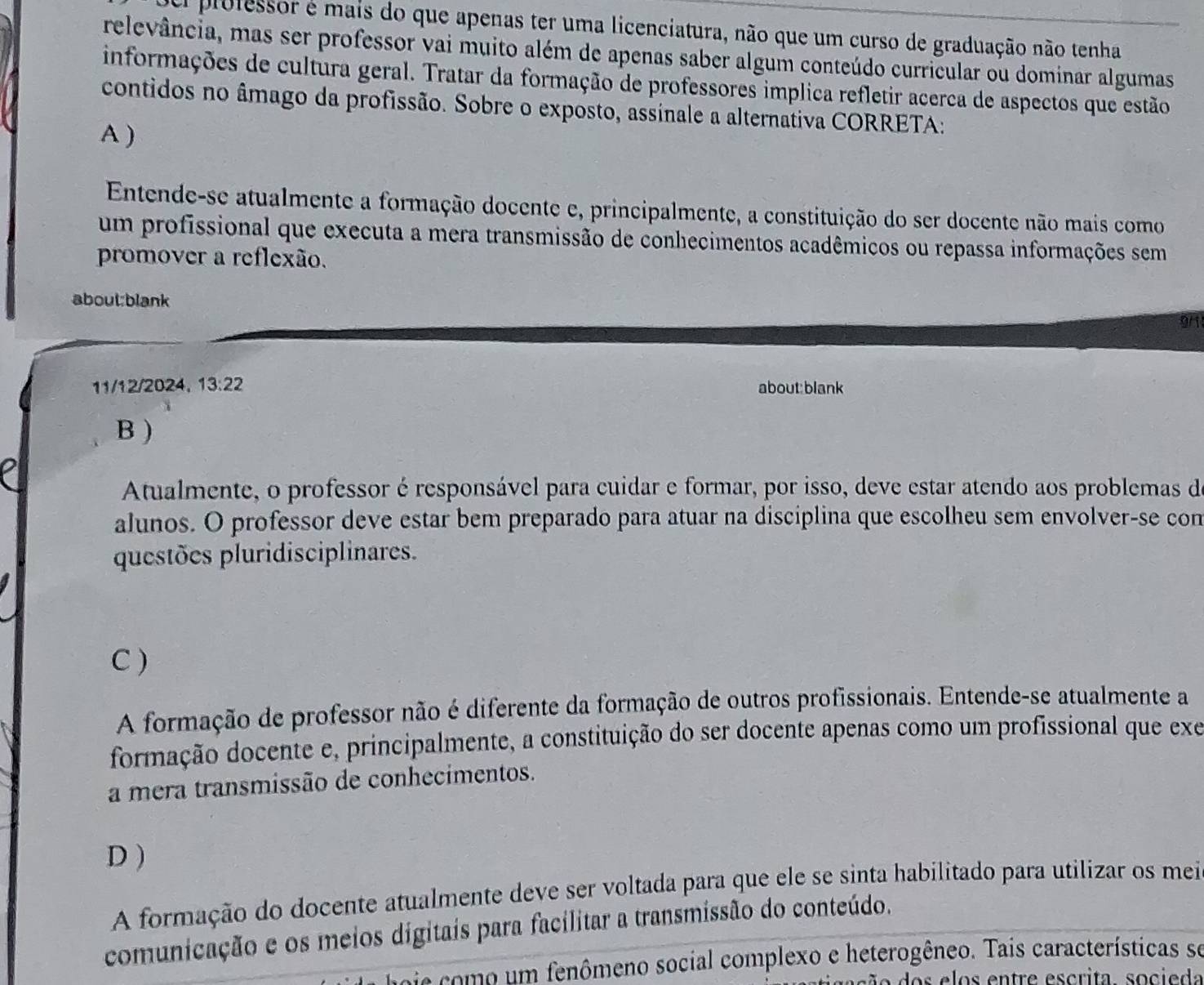 professor é mais do que apenas ter uma licenciatura, não que um curso de graduação não tenha
relevância, mas ser professor vai muito além de apenas saber algum conteúdo curricular ou dominar algumas
informações de cultura geral. Tratar da formação de professores implica refletir acerca de aspectos que estão
contidos no âmago da profissão. Sobre o exposto, assinale a alternativa CORRETA:
A )
Entende-se atualmente a formação docente e, principalmente, a constituição do ser docente não mais como
um profissional que executa a mera transmissão de conhecimentos acadêmicos ou repassa informações sem
promover a reflexão.
about:blank
911
11/12/2024. 13:22 about:blank
B )
Atualmente, o professor é responsável para cuidar e formar, por isso, deve estar atendo aos problemas de
alunos. O professor deve estar bem preparado para atuar na disciplina que escolheu sem envolver-se con
questões pluridisciplinares.
C )
A formação de professor não é diferente da formação de outros profissionais. Entende-se atualmente a
formação docente e, principalmente, a constituição do ser docente apenas como um profissional que exe
a mera transmissão de conhecimentos.
D )
A formação do docente atualmente deve ser voltada para que ele se sinta habilitado para utilizar os mei
comunicação e os meios digitais para facilitar a transmissão do conteúdo.
oie como um fenômeno social complexo e heterogêneo. Tais características se