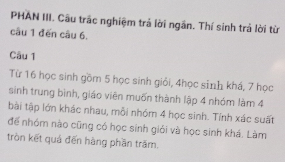 PHAN III. Câu trác nghiệm trả lời ngắn. Thí sinh trả lời từ 
câu 1 đến câu 6. 
Câu 1 
Từ 16 học sinh gồm 5 học sinh giỏi, 4học sinh khá, 7 học 
sinh trung bình, giáo viên muốn thành lập 4 nhóm làm 4
bài tập lớn khác nhau, mỗi nhóm 4 học sinh. Tính xác suất 
để nhóm nào cũng có học sinh giỏi và học sinh khá. Làm 
tròn kết quả đến hàng phần trăm.