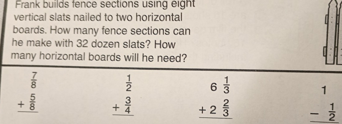 Frank builds fence sections using eight
vertical slats nailed to two horizontal
boards. How many fence sections can
he make with 32 dozen slats? How
many horizontal boards will he need?
beginarrayr  7/8  + 5/8  hline endarray
beginarrayr  1/2  + 3/4  hline endarray
beginarrayr 6 1/3  +2 2/3  hline endarray
beginarrayr 1 - 1/2  hline endarray