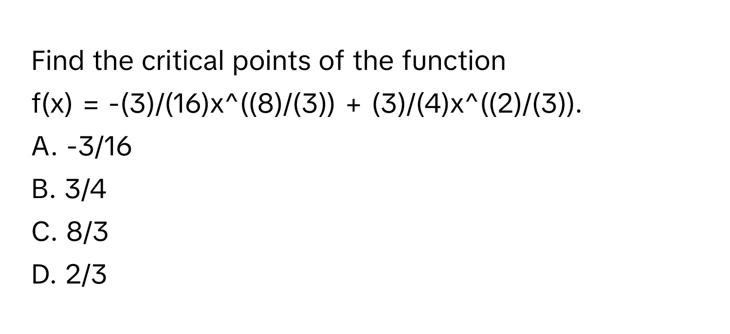 Find the critical points of the function  
f(x) = -(3)/(16)x^((8)/(3)) + (3)/(4)x^((2)/(3)). 
A. -3/16
B. 3/4
C. 8/3
D. 2/3