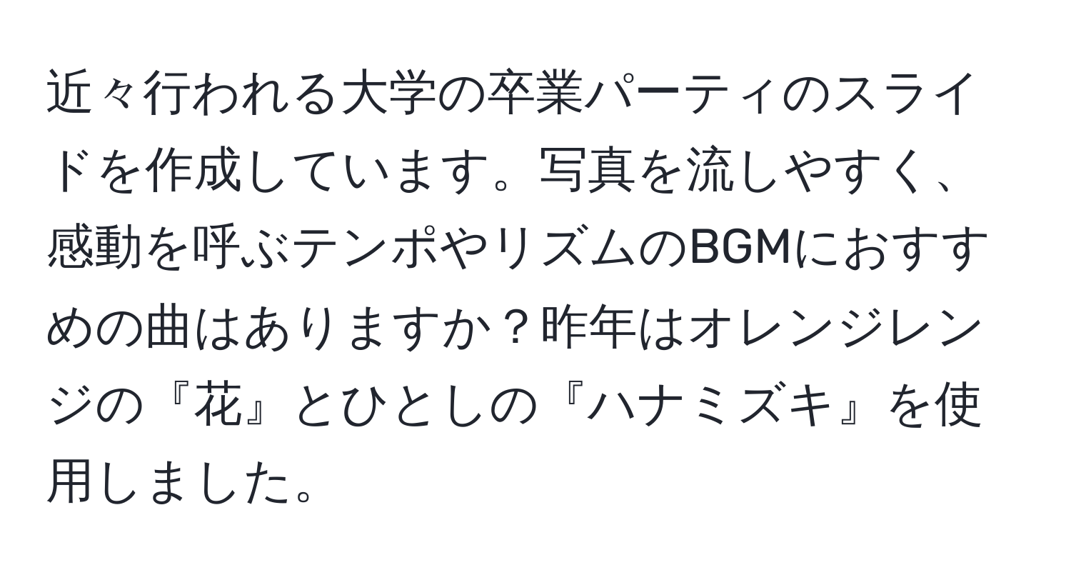 近々行われる大学の卒業パーティのスライドを作成しています。写真を流しやすく、感動を呼ぶテンポやリズムのBGMにおすすめの曲はありますか？昨年はオレンジレンジの『花』とひとしの『ハナミズキ』を使用しました。