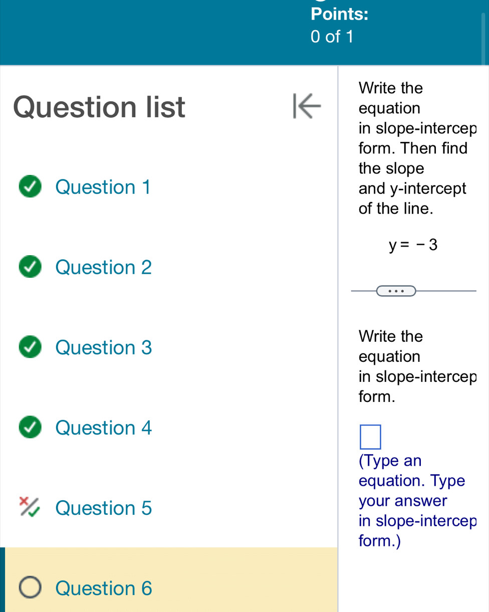 Write the 
Question list equation 
in slope-intercep 
form. Then find 
the slope 
Question 1 and y-intercept 
of the line.
y=-3
Question 2 
Write the 
Question 3 
equation 
in slope-intercep 
form. 
Question 4 
(Type an 
equation. Type 
Question 5 your answer 
in slope-intercep 
form.) 
Question 6