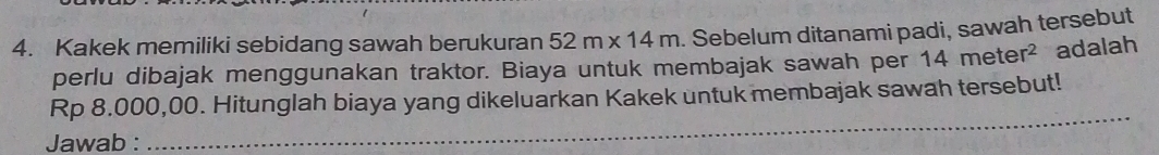 Kakek memiliki sebidang sawah berukuran 52m* 14m. Sebelum ditanami padi, sawah tersebut 
perlu dibajak menggunakan traktor. Biaya untuk membajak sawah per 14meter^2 adalah 
_
Rp 8.000,00. Hitunglah biaya yang dikeluarkan Kakek untuk membajak sawah tersebut! 
Jawab :