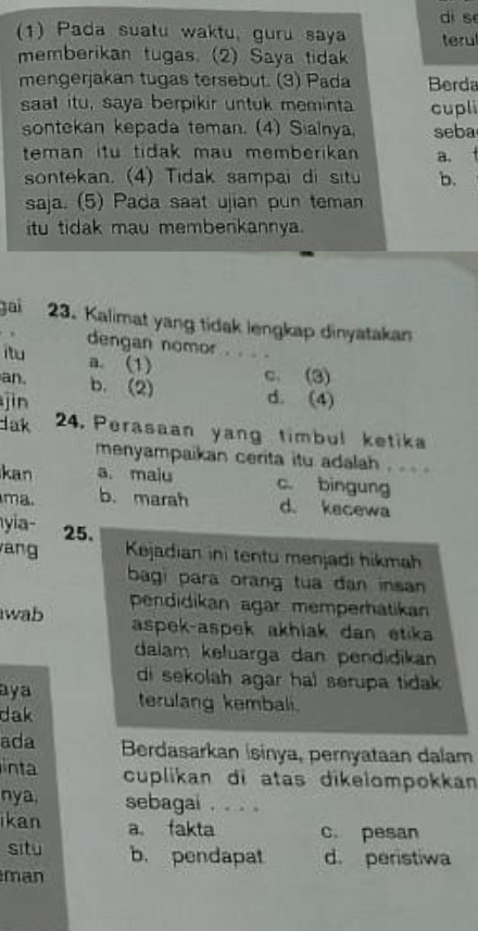 dì sè
(1) Pada suatu waktu, guru saya terul
memberikan tugas. (2) Saya tidak
mengerjakan tugas tersebut. (3) Pada Berda
saat itu, saya berpikir untuk meminta cupli
sontekan kepada teman. (4) Sialnya, seba
teman itu tidak mau memberikan a.
sontekan. (4) Tidak sampai di situ b.
saja. (5) Pada saat ujian pun teman
itu tidak mau membenkannya.
Jai 23. Kalimat yang tidak lengkap dinyatakan
. dengan nomor . . . .
itu a. (1)
an. b. (2) c. (3)
jìn d. (4)
lak 24. Perasaan yang timbul ketika
menyampaikan cerita itu adalah . . . .
kan a. maiu c. bingung
ma. b. marah d. kecewa
yia- 25,
ang Kejadian ini tentu menjadi hikmah
bagi para orang tua dan insan 
wab pendidikan agar memperhatikan
aspek-aspek akhiak dan etika 
dalam keluarga dan pendidikan
di sekolah agar hal serupa tidak .
aya
dak terulang kembali.
ada Berdasarkan İsinya, pernyataan dalam
inta cuplikan di atas dikelompokkan
nya, sebagai . . . 。
ikan a. fakta c. pesan
situ b. pendapat d. peristiwa
man