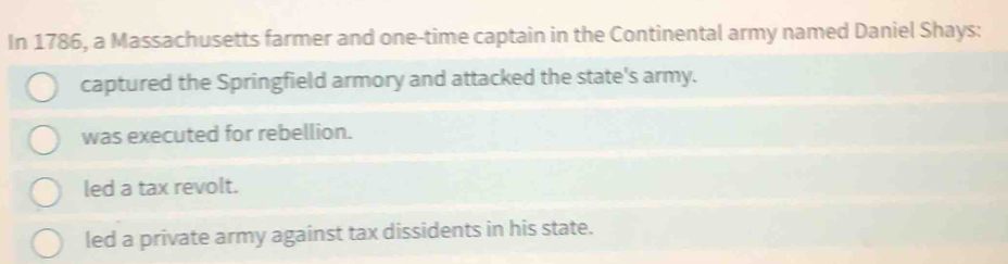 In 1786, a Massachusetts farmer and one-time captain in the Continental army named Daniel Shays:
captured the Springfield armory and attacked the state's army.
was executed for rebellion.
led a tax revolt.
led a private army against tax dissidents in his state.