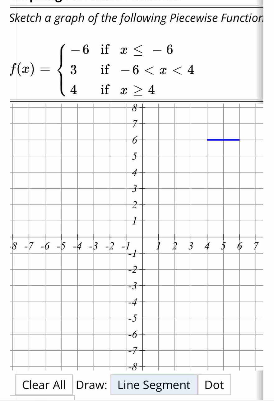 Sketch a graph of the following Piecewise Function
f(x)=beginarrayl -6ifx≤ -6 3if-6
- 
Clear All Draw: Line Segment Dot