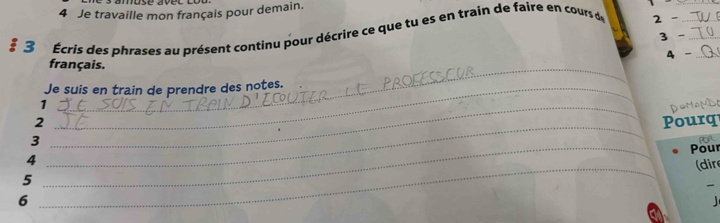 Je travaille mon français pour demain. 
3 Écris des phrases au présent continu pour décrire ce que tu es en train de faire en cours de 2 -___ 
3 - 
4 
_ 
français. 
Je suis en train de prendre des notes. 
_1 
DOMAMDO 
2 Pourq 
3 
_ 
4 POR 
5 __Pour 
(dir 
6