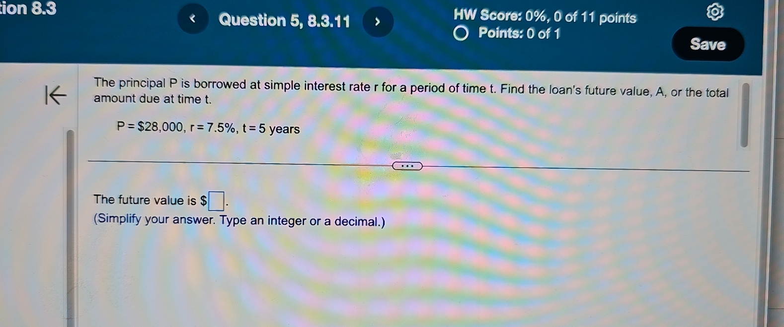 tion 8.3 HW Score: 0%, 0 of 11 points 
Question 5, 8.3.11 
Points: 0 of 1 
Save 
The principal P is borrowed at simple interest rate r for a period of time t. Find the loan's future value, A, or the total 
amount due at time t.
P=$28,000, r=7.5% , t=5 years
The future value is $□. 
(Simplify your answer. Type an integer or a decimal.)