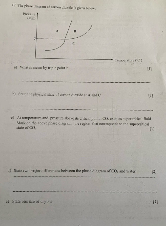 The phase diagram of carbon dioxide is given below: 
perature (^circ C)
a) What is meant by triple point ? [1] 
_ 
b) State the physical state of carbon dioxide at A and C [2] 
_ 
c) At temperature and pressure above its critical point , CO_2 exist as supercritical fluid. 
Mark on the above phase diagram , the region that corresponds to the supercritical 
state of CO_2 [1] 
_ 
d) State two major differences between the phase diagram of CO_2 and water [2] 
_ 
e) State one use of dry ice [1]