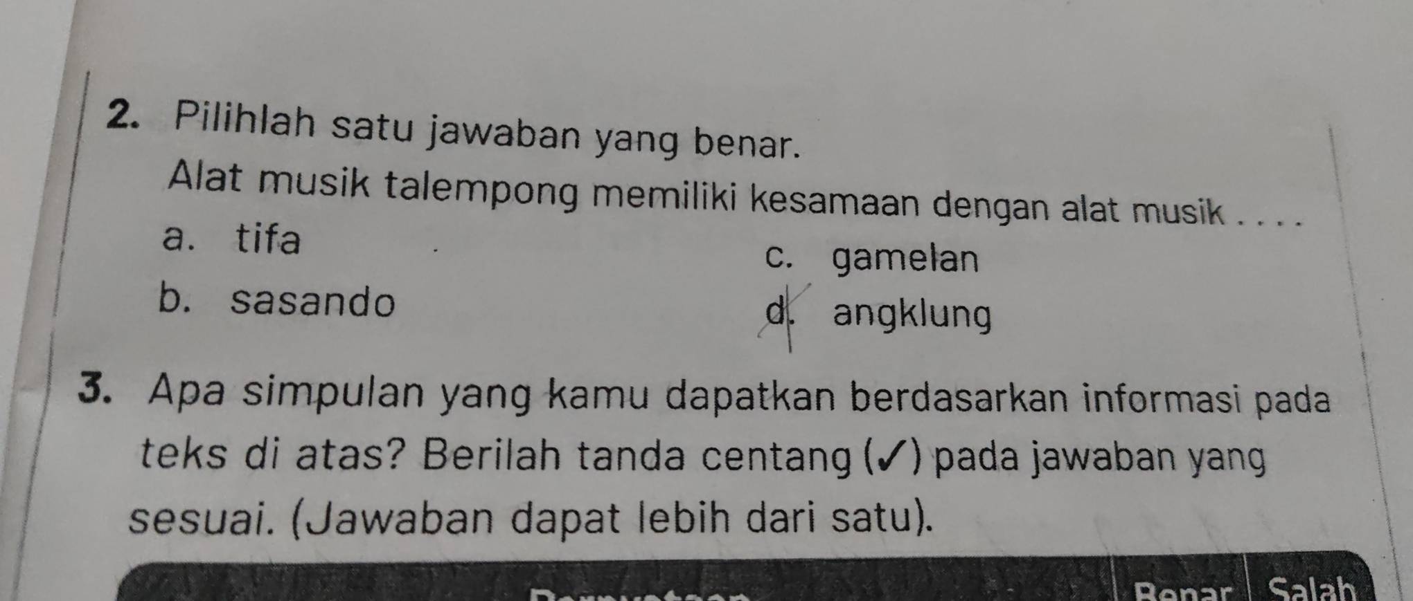 Pilihlah satu jawaban yang benar.
Alat musik talempong memiliki kesamaan dengan alat musik . . . . .
a. tifa
c. gamelan
b. sasando d. angklung
3. Apa simpulan yang kamu dapatkan berdasarkan informasi pada
teks di atas? Berilah tanda centang (✓)pada jawaban yang
sesuai. (Jawaban dapat lebih dari satu).
Renar Salah