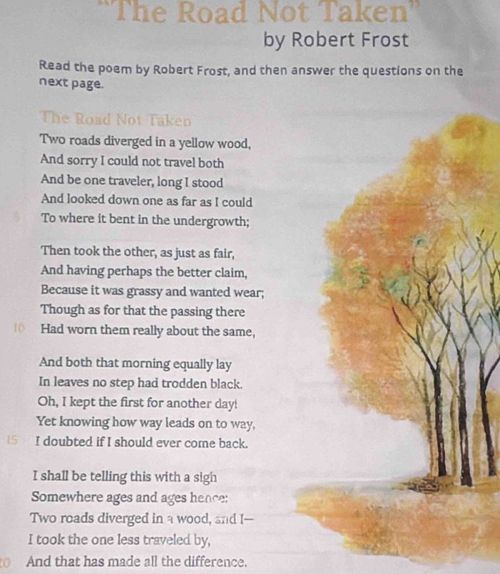 ''The Road Not Taken'' 
by Robert Frost 
Read the poem by Robert Frost, and then answer the questions on the 
next page. 
The Road Not Taken 
Two roads diverged in a yellow wood, 
And sorry I could not travel both 
And be one traveler, long I stood 
And looked down one as far as I could 
To where it bent in the undergrowth; 
Then took the other, as just as fair, 
And having perhaps the better claim, 
Because it was grassy and wanted wear; 
Though as for that the passing there 
0 Had worn them really about the same, 
And both that morning equally lay 
In leaves no step had trodden black. 
Oh, I kept the first for another day! 
Yet knowing how way leads on to way, 
15 I doubted if I should ever come back. 
I shall be telling this with a sigh 
Somewhere ages and ages hence: 
Two roads diverged in a wood, and I-- 
I took the one less traveled by, 
And that has made all the difference.