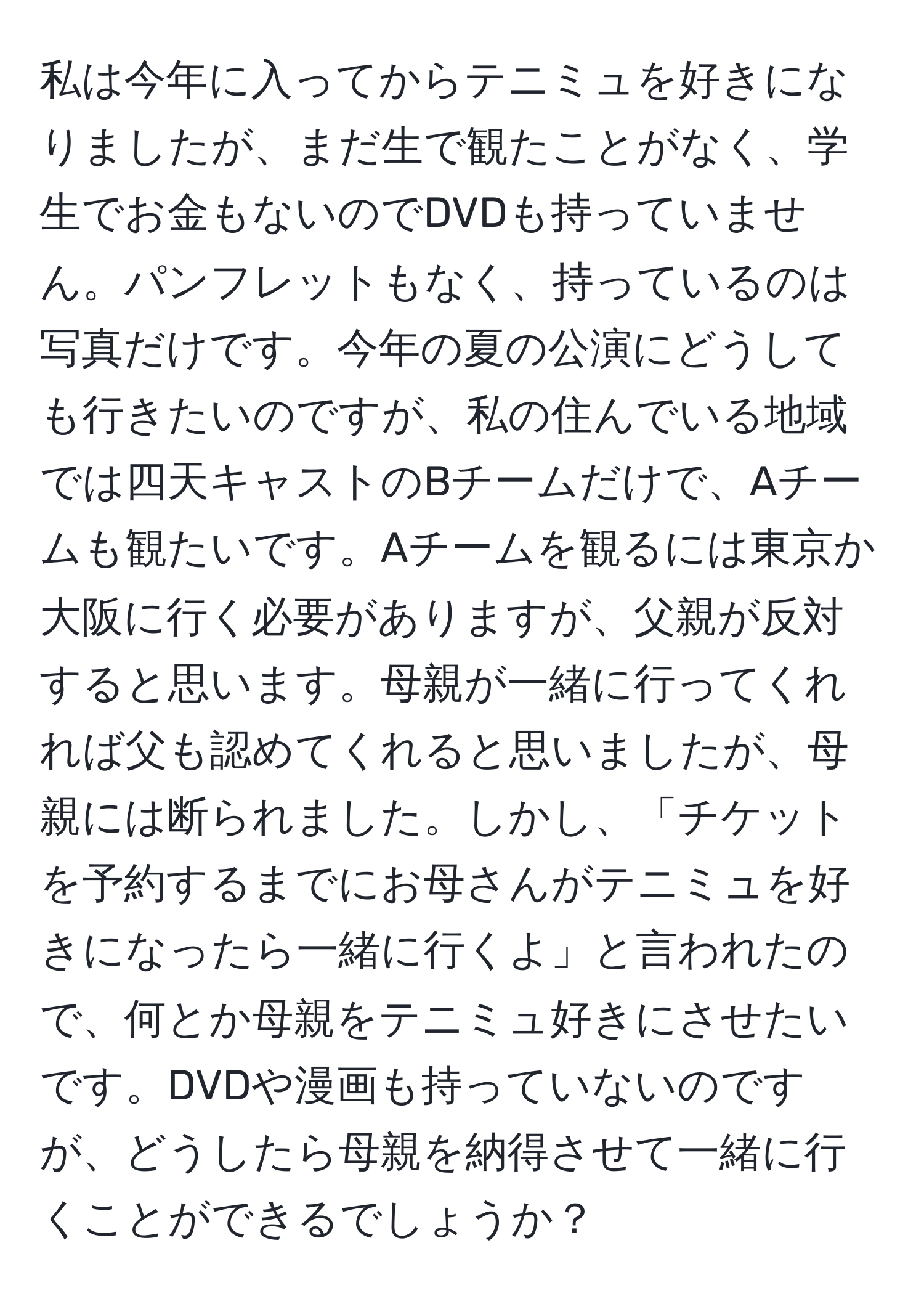 私は今年に入ってからテニミュを好きになりましたが、まだ生で観たことがなく、学生でお金もないのでDVDも持っていません。パンフレットもなく、持っているのは写真だけです。今年の夏の公演にどうしても行きたいのですが、私の住んでいる地域では四天キャストのBチームだけで、Aチームも観たいです。Aチームを観るには東京か大阪に行く必要がありますが、父親が反対すると思います。母親が一緒に行ってくれれば父も認めてくれると思いましたが、母親には断られました。しかし、「チケットを予約するまでにお母さんがテニミュを好きになったら一緒に行くよ」と言われたので、何とか母親をテニミュ好きにさせたいです。DVDや漫画も持っていないのですが、どうしたら母親を納得させて一緒に行くことができるでしょうか？