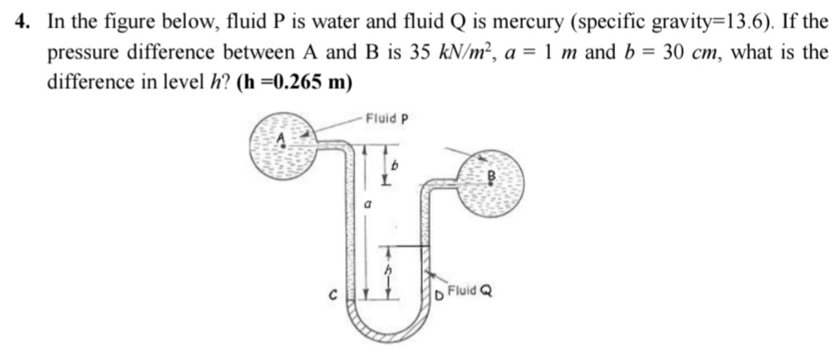 In the figure below, fluid P is water and fluid Q is mercury (specific gravity =13.6). If the 
pressure difference between A and B is 35kN/m^2, a=1m and b=30cm , what is the 
difference in level h? (h=0.265m)