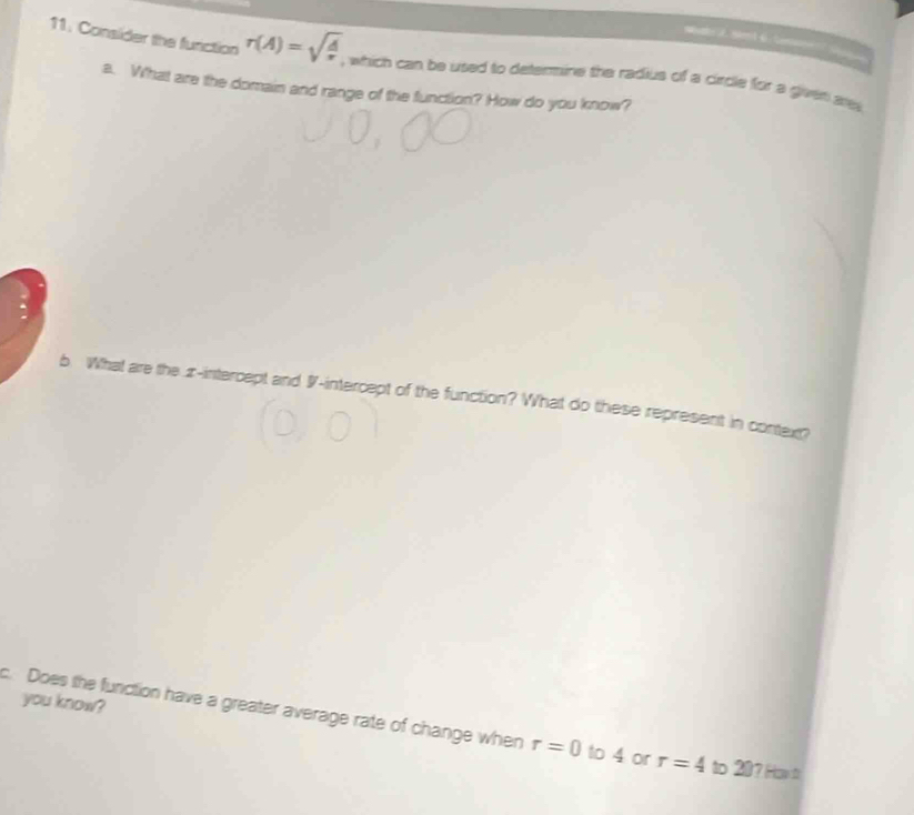 Conslider the function r(A)=sqrt(frac A)r , which can be used to deteraine the radius of a circle for a given are 
a. What are the domain and range of the function? How do you know? 
b What are the z -intercept and I -intercept of the function? What do these represent in contex? 
you know? 
c. Does the funiction have a greater average rate of change when r=0 to 4 or r=4 to ∠ J 7 How