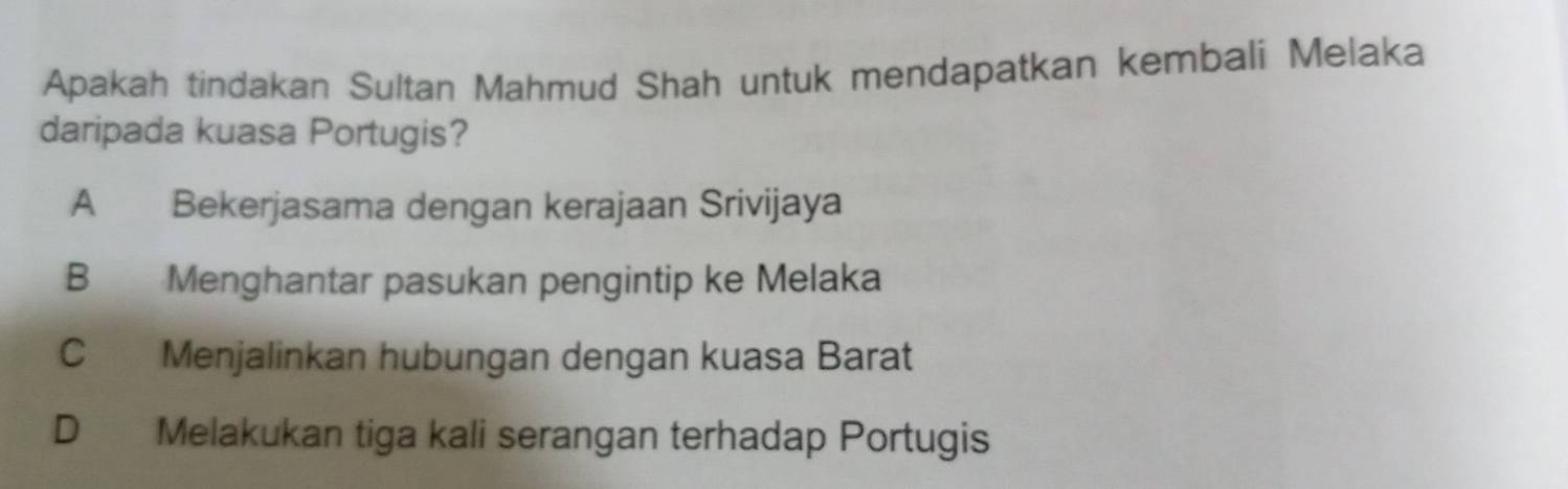 Apakah tindakan Sultan Mahmud Shah untuk mendapatkan kembali Melaka
daripada kuasa Portugis?
A Bekerjasama dengan kerajaan Srivijaya
B Menghantar pasukan pengintip ke Melaka
C Menjalinkan hubungan dengan kuasa Barat
D Melakukan tiga kali serangan terhadap Portugis