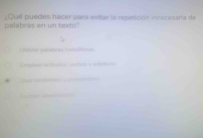 ¿Qué puedes hacer para evitar la repetición innecesaría de
palabras en un texto?
Utilizar palabras homófonas.
Emplear artículos, verbos y adjetivos.
Usar sinónimos y pronombres.
Esenbir abrenaturo