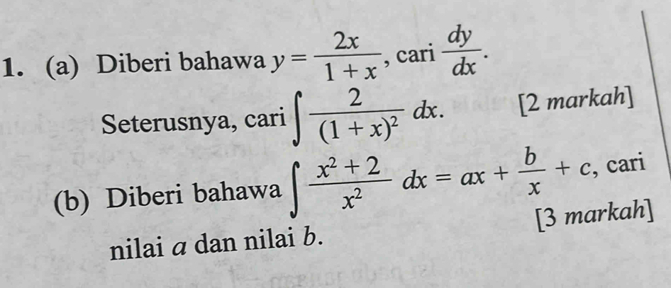 Diberi bahawa y= 2x/1+x , cari dy/dx . 
Seterusnya, cari ∈t frac 2(1+x)^2dx. [2 markah]
(b) Diberi bahawa ∈t  (x^2+2)/x^2 dx=ax+ b/x +c , cari
[3 markah]
nilai a dan nilai b.