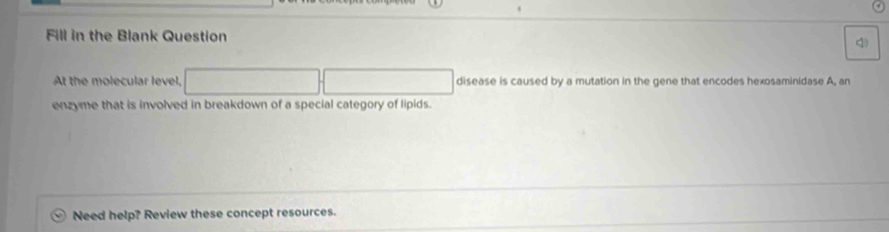 Fill in the Blank Question 4 
At the molecular level, disease is caused by a mutation in the gene that encodes hexosaminidase A, an 
enzyme that is involved in breakdown of a special category of lipids. 
Need help? Review these concept resources.