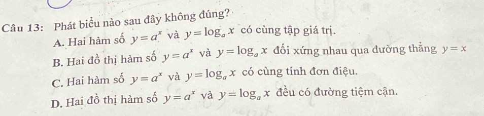 Phát biểu nào sau đây không đúng?
A. Hai hàm số y=a^x và y=log _ax có cùng tập giá trị.
B. Hai đồ thị hàm số y=a^x và y=log _ax đối xứng nhau qua đường thẳng y=x
C. Hai hàm số y=a^x và y=log _ax có cùng tính đơn điệu.
D. Hai đồ thị hàm số y=a^x và y=log _ax đều có đường tiệm cận.