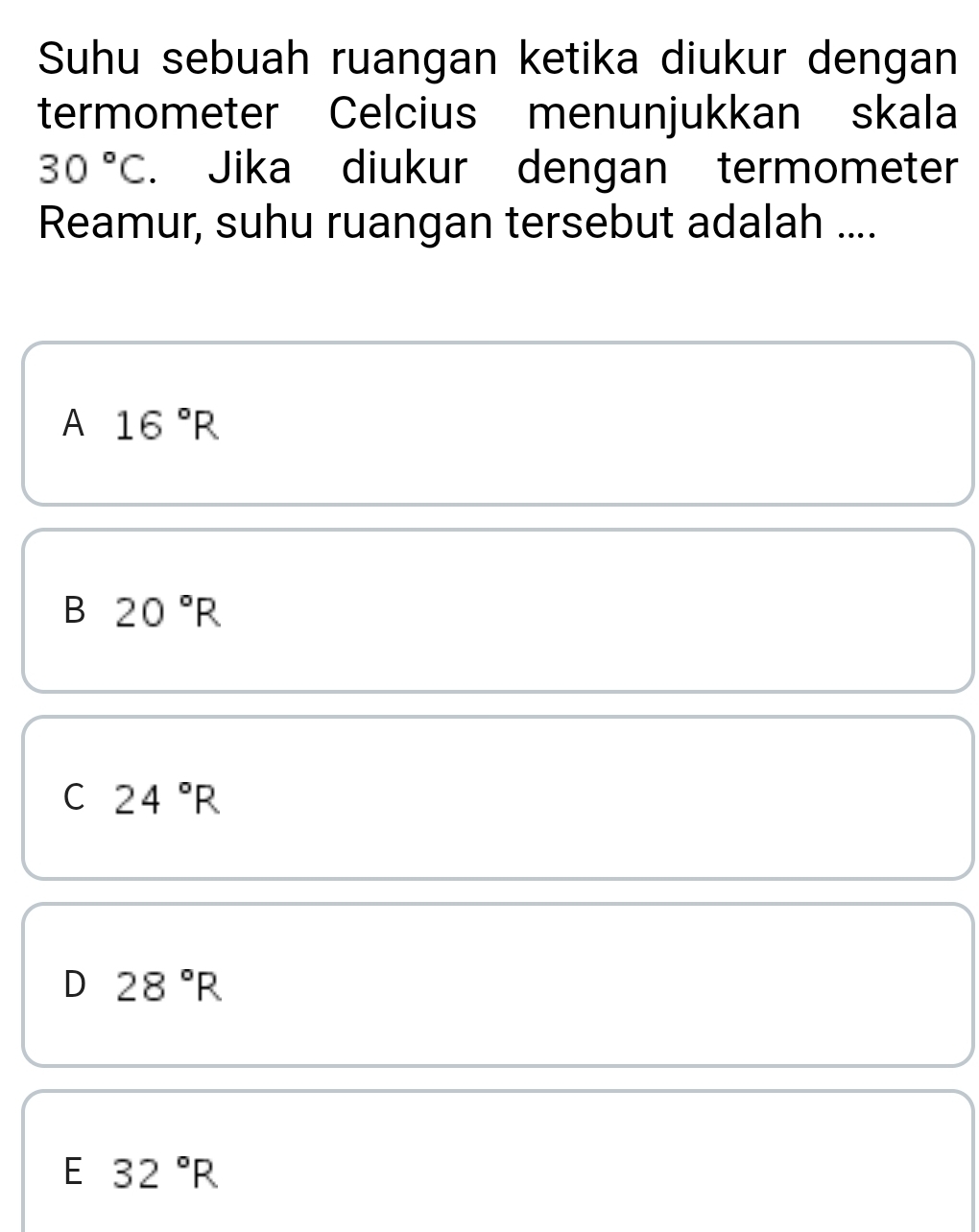 Suhu sebuah ruangan ketika diukur dengan
termometer Celcius menunjukkan skala
30°C. Jika diukur dengan termometer
Reamur, suhu ruangan tersebut adalah ....
A 16°R
B 20°R
C 24°R
D 28°R
E 32°R