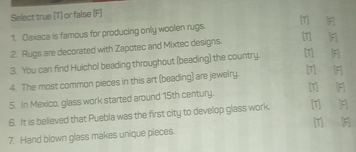 Select true (T) or false (F) 
[T] [F] 
1. Oaxaca is famous for producing only woolen rugs. 
[T][F] 
2. Rugs are decorated with Zapotec and Mixtec designs. 
3. You can find Huichol beading throughout (beading) the country. 
[T] [F] 
4. The most common pieces in this art (beading) are jewelry. 
[T] [F] 
[T] [F] 
5. In Mexico, glass work started around 15th century. 
6. It is believed that Puebla was the first city to develop glass work. 
[T] [F] 
[T] F] 
7. Hand blown glass makes unique pieces.