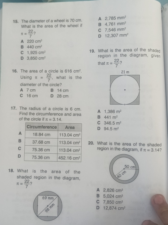 The diameter of a wheel is 70 cm. A 2,785mm^2
What is the area of the wheel if B 4,761mm^2
π = 22/7  ?
C 7,546mm^2
D 12,307mm^2
A 220cm^2
B 440cm^2
C 1,925cm^2
19. What is the area of the shaded
D 3,850cm^2
region in the diagram, given
that π = 22/7 
16. The area of a circle is 616cm^2.
Using π = 22/7  , what is the
diameter of the circle?
A 7 cm B 14 cm
C 16 cm D 28 cm
17. The radius of a circle is 6 cm. A 1,386m^2
Find the circumference and area B 441m^2
of the circle if π =3.14.
C 346.5m^2
D 94.5m^2
B20. What is the area of the shaded
C region in the diagram, if π =3.14
D
18. What is the area of the
shaded region in the diagram,
π = 22/7  ？
A 2,826cm^2
B 5,024cm^2
C 7,850cm^2
D 12,874cm^2