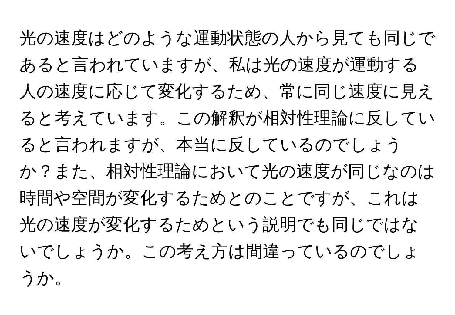 光の速度はどのような運動状態の人から見ても同じであると言われていますが、私は光の速度が運動する人の速度に応じて変化するため、常に同じ速度に見えると考えています。この解釈が相対性理論に反していると言われますが、本当に反しているのでしょうか？また、相対性理論において光の速度が同じなのは時間や空間が変化するためとのことですが、これは光の速度が変化するためという説明でも同じではないでしょうか。この考え方は間違っているのでしょうか。