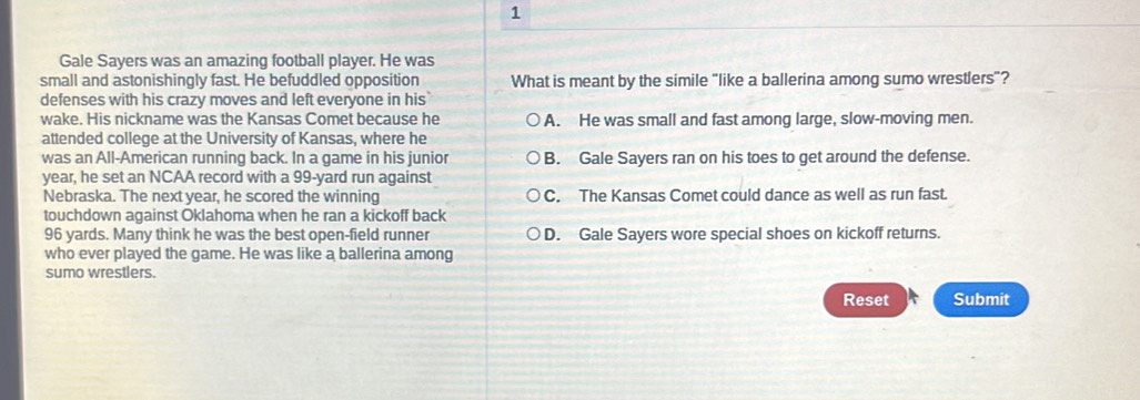 Gale Sayers was an amazing football player. He was
small and astonishingly fast. He befuddled opposition What is meant by the simile "like a ballerina among sumo wrestlers"?
defenses with his crazy moves and left everyone in his
wake. His nickname was the Kansas Comet because he A. He was small and fast among large, slow-moving men.
attended college at the University of Kansas, where he
was an All-American running back. In a game in his junior B. Gale Sayers ran on his toes to get around the defense.
year, he set an NCAA record with a 99-yard run against
Nebraska. The next year, he scored the winning C. The Kansas Comet could dance as well as run fast.
touchdown against Oklahoma when he ran a kickoff back
96 yards. Many think he was the best open-field runner D. Gale Sayers wore special shoes on kickoff returns.
who ever played the game. He was like a ballerina among
sumo wrestlers.
Reset Submit