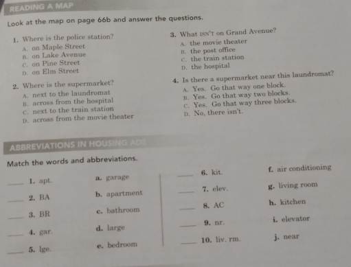 READING A MAP
Look at the map on page 66b and answer the questions.
1. Where is the police station? 3. What isn't on Grand Avenue?
A. on Maple Street
B. on Lake Avenue A. the movie theater
C. on Pine Street B. the post office C. the train station
p. on Elm Street D. the hospital
2. Where is the supermarket? 4. Is there a supermarket near this laundromat?
A. next to the laundromat A. Yes. Go that way one block.
B. across from the hospital B. Yes. Go that way two blocks.
C. next to the train station c. Yes. Go that way three blocks.
D. across from the movie theater D. No, there isn't.
ABBREVIATIONS IN HOUSING AD
Match the words and abbreviations.
_1. apt. a. garage _6. kit f. air conditioning
_2. BA b. apartment _7. elev g. living room
_3. BR c. bathroom _8. AC h. kitchen
4. gar d. large _9. nr. i. elevator
__5. lge. e. bedroom _10. liv. rm. j. near