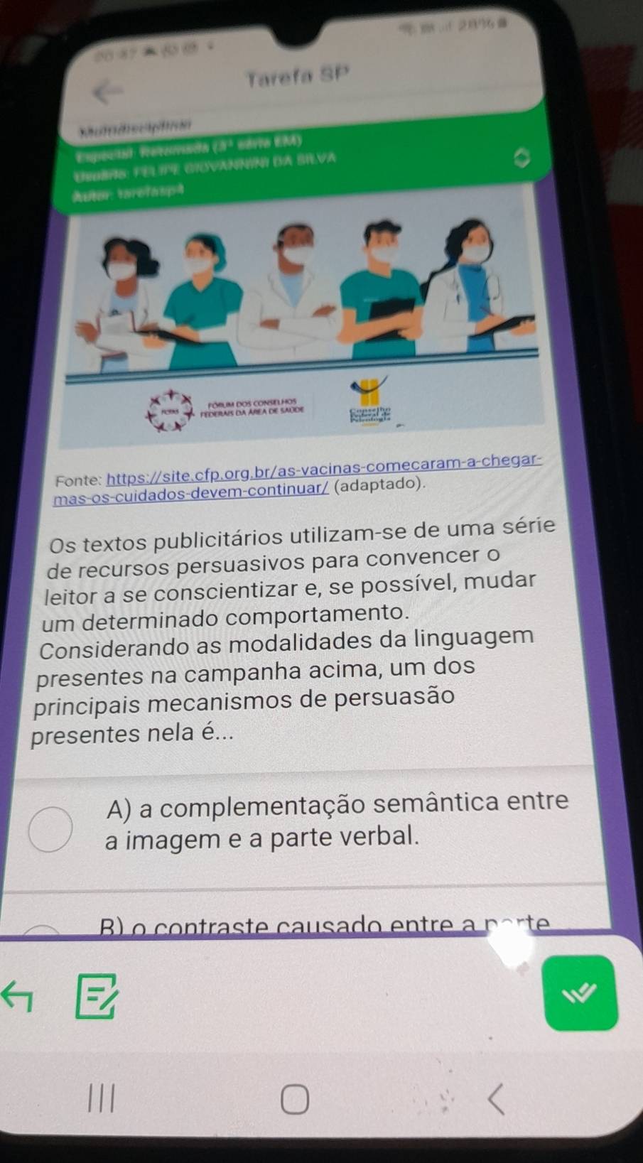 2896 0
Tarefa SP
Empoctal: Tntoracón (3ª savro EAA)
DNOBAS: FEL GTOVANNIN DA BRVA
े
Fonte: https://site.cfp.org.br/as-vacinas-comecaram-a-chegar-
mas-os-cuidados-devem-continuar/ (adaptado).
Os textos publicitários utilizam-se de uma série
de recursos persuasivos para convencer o
leitor a se conscientizar e, se possível, mudar
um determinado comportamento.
Considerando as modalidades da linguagem
presentes na campanha acima, um dos
principais mecanismos de persuasão
presentes nela é...
A) a complementação semântica entre
a imagem e a parte verbal.
B) o contraste causado entre a porte