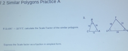 7.2 Similar Polygons Practice A 
2.
△ ABCsim △ UVT , calculatte the Scale Factor of the similar polygons. 

Express the Scale factor as a faction in simplest form