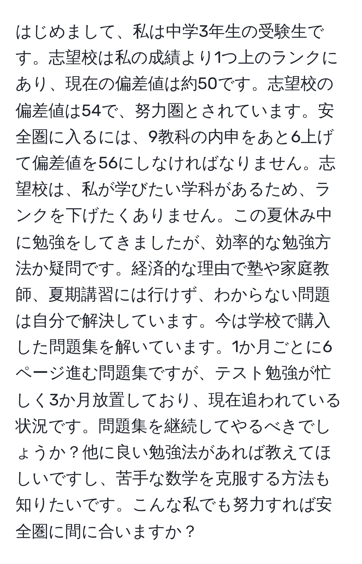 はじめまして、私は中学3年生の受験生です。志望校は私の成績より1つ上のランクにあり、現在の偏差値は約50です。志望校の偏差値は54で、努力圏とされています。安全圏に入るには、9教科の内申をあと6上げて偏差値を56にしなければなりません。志望校は、私が学びたい学科があるため、ランクを下げたくありません。この夏休み中に勉強をしてきましたが、効率的な勉強方法か疑問です。経済的な理由で塾や家庭教師、夏期講習には行けず、わからない問題は自分で解決しています。今は学校で購入した問題集を解いています。1か月ごとに6ページ進む問題集ですが、テスト勉強が忙しく3か月放置しており、現在追われている状況です。問題集を継続してやるべきでしょうか？他に良い勉強法があれば教えてほしいですし、苦手な数学を克服する方法も知りたいです。こんな私でも努力すれば安全圏に間に合いますか？