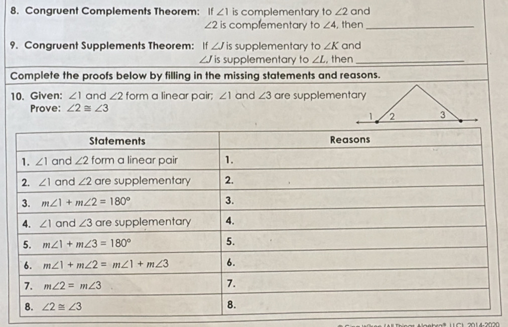 Congruent Complements Theorem: If ∠ 1 is complementary to ∠ 2 and
∠ 2 is complementary to ∠ 4 , then_
9. Congruent Supplements Theorem: If ∠ J is supplementary to ∠ K and
∠ J is supplementary to ∠ L , then_
Complete the proofs below by filling in the missing statements and reasons.
10. Given: ∠ 1 and ∠ 2 form a linear pair; ∠ 1 and ∠ 3 are supplementary
Prove: ∠ 2≌ ∠ 3
2014220