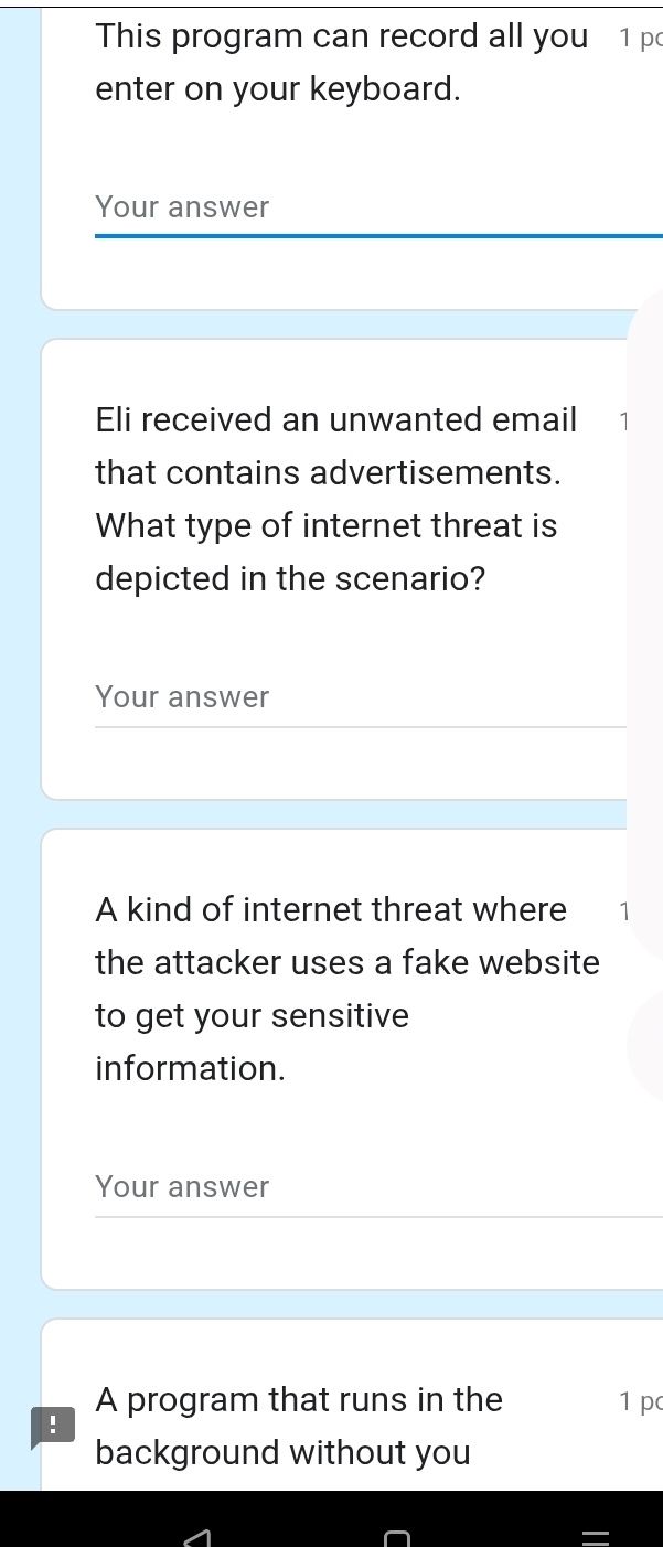 This program can record all you 1 po 
enter on your keyboard. 
Your answer 
Eli received an unwanted email 
that contains advertisements. 
What type of internet threat is 
depicted in the scenario? 
Your answer 
A kind of internet threat where ₹1
the attacker uses a fake website 
to get your sensitive 
information. 
Your answer 
A program that runs in the 1 p 
! 
background without you