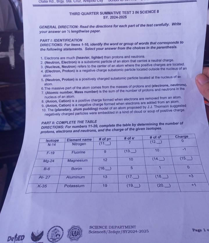 Olalia Rd., Brgy. Sta. Cruz, Antipolo Clt
THIRD QUARTER SUMMATIVE TEST 3 IN SCIENCE 8
SY. 2024-2025
GENERAL DIRECTION: Read the directions for each part of the test carefully. Write
your answer on ½ lengthwise paper.
PART I: IDENTIFICATION
DIRECTIONS: For items 1-10, identify the word or group of words that corresponds to
the following statements. Select your answer from the choices in the parenthesis.
1. Electrons are much (heavier, lighter) than protons and neutrons.
2. (Neutron, Electron) is a subatomic particle of an atom that carries a neutral charge.
3. (Nuc1eus, Neutron) refers to the center of an atom where the positive charges are located.
4. (Electron, Proton) is a negative charge subatomic particle located outside the nucleus of an
atom.
5. (Neutron, Proton) is a positively charged subatomic particle located at the nucleus of an
atom.
6.The massive part of the atom comes from the masses of protons and (electrons, neutrons).
7. (Atomic number, Mass number) is the sum of the number of protons and neutrons in the
nucieus of an atom.
8. (Anion, Cation) is a positive charge formed when electrons are removed from an atom.
9. (Anion, Cation) is a negative charge formed when electrons are added from an atom.
10. The (planetary, plum pudding) model of an atom proposed by J.J. Thomson suggested
negatively charged particles were embedded in a kind of cloud or soup of positive charge.
PART II: COMPLETE THE TABLE
DIRECTIONS: For numbers 11-20, complete the table by determining the number of
, electrons and neutrons, and the charge of the given isotopes.
SCIENCE DEPARTMENT
Science8/3rdqtr/SY2024-2025 Page 1 c
DeNED