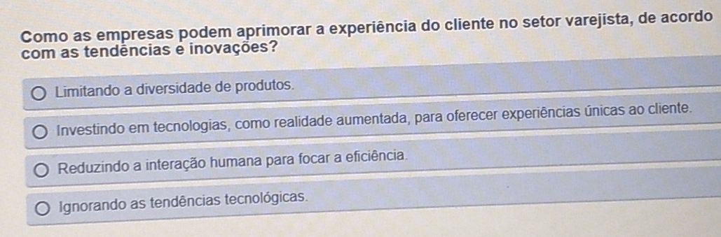 Como as empresas podem aprimorar a experiência do cliente no setor varejista, de acordo
com as tendências e inovações?
Limitando a diversidade de produtos.
Investindo em tecnologias, como realidade aumentada, para oferecer experiências únicas ao cliente.
Reduzindo a interação humana para focar a eficiência.
Ignorando as tendências tecnológicas.