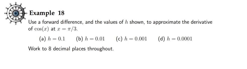 Example 18
Use a forward difference, and the values of h shown, to approximate the derivative
of cos (x) at x=π /3.
(a) h=0.1 (b) h=0.01 (c) h=0.001 (d) h=0.0001
Work to 8 decimal places throughout.