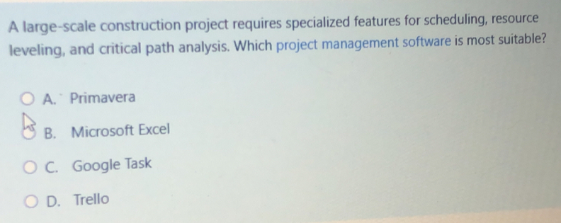 A large-scale construction project requires specialized features for scheduling, resource
leveling, and critical path analysis. Which project management software is most suitable?
A. Primavera
B. Microsoft Excel
C. Google Task
D. Trello